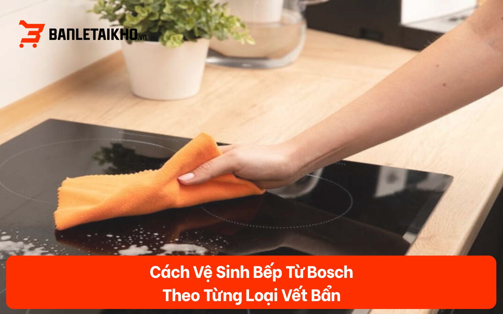 Cách Vệ Sinh Bếp Từ Bosch Theo Từng Loại Vết Bẩn (2026)